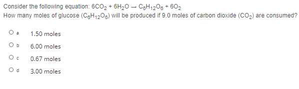 Consider the following equation: 6CO2 + 6H2O – C3H1208 + 602
How many moles of glucose (C3H1209) will be produced if 9.0 moles of carbon dioxide (CO2) are consumed?
O a
1.50 moles
O b
6.00 moles
0.67 moles
O d
3.00 moles
