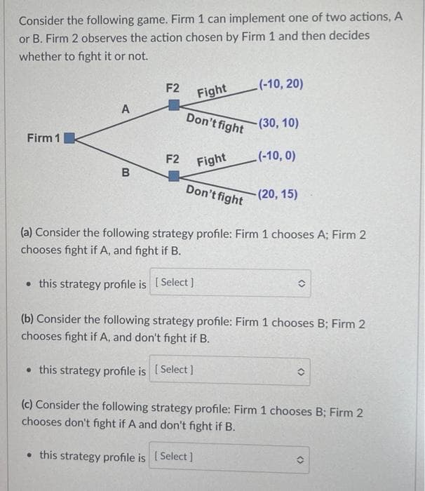 Consider the following game. Firm 1 can implement one of two actions, A
or B. Firm 2 observes the action chosen by Firm 1 and then decides
whether to fight it or not.
(-10, 20)
F2
Fight
A
Don't fight
-(30, 10)
Firm 1
(-10, 0)
Fight
B
Don't fight
-(20, 15)
(a) Consider the following strategy profile: Firm 1 chooses A; Firm 2
chooses fight if A, and fight if B.
• this strategy profile is [Select]
(b) Consider the following strategy profile: Firm 1 chooses B; Firm 2
chooses fight if A, and don't fight if B.
• this strategy profile is [Select]
O
(c) Consider the following strategy profile: Firm 1 chooses B; Firm 2
chooses don't fight if A and don't fight if B.
• this strategy profile is [Select]
00
F2
()