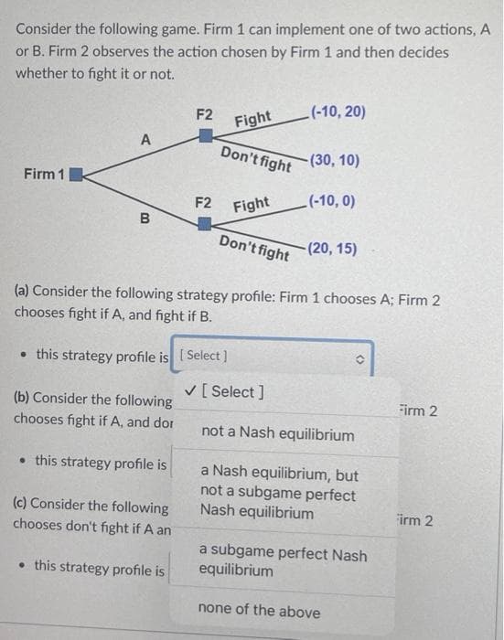 Consider the following game. Firm 1 can implement one of two actions, A
or B. Firm 2 observes the action chosen by Firm 1 and then decides
whether to fight it or not.
F2
(-10, 20)
Fight
A
Don't fight
-(30, 10)
Firm 1
(-10, 0)
Fight
B
Don't fight
-(20, 15)
(a) Consider the following strategy profile: Firm 1 chooses A; Firm 2
chooses fight if A, and fight if B.
• this strategy profile is [Select]
Firm 2
(b) Consider the following
chooses fight if A, and dor
not a Nash equilibrium
. this strategy profile is
a Nash equilibrium, but
not a subgame perfect
Nash equilibrium
(c) Consider the following
chooses don't fight if A an
Firm 2
a subgame perfect Nash
equilibrium
• this strategy profile is
none of the above
00
F2
✓ [Select]