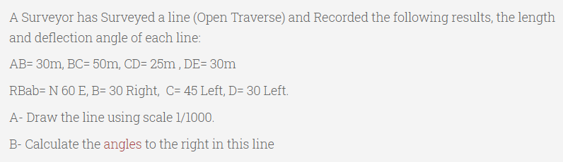 A Surveyor has Surveyed a line (Open Traverse) and Recorded the following results, the length
and deflection angle of each line:
AB= 30m, BC= 50m, CD= 25m , DE= 30m
RBab= N 60 E, B= 30 Right, C= 45 Left, D= 30 Left.
A- Draw the line using scale 1/1000.
B- Calculate the angles to the right in this line
