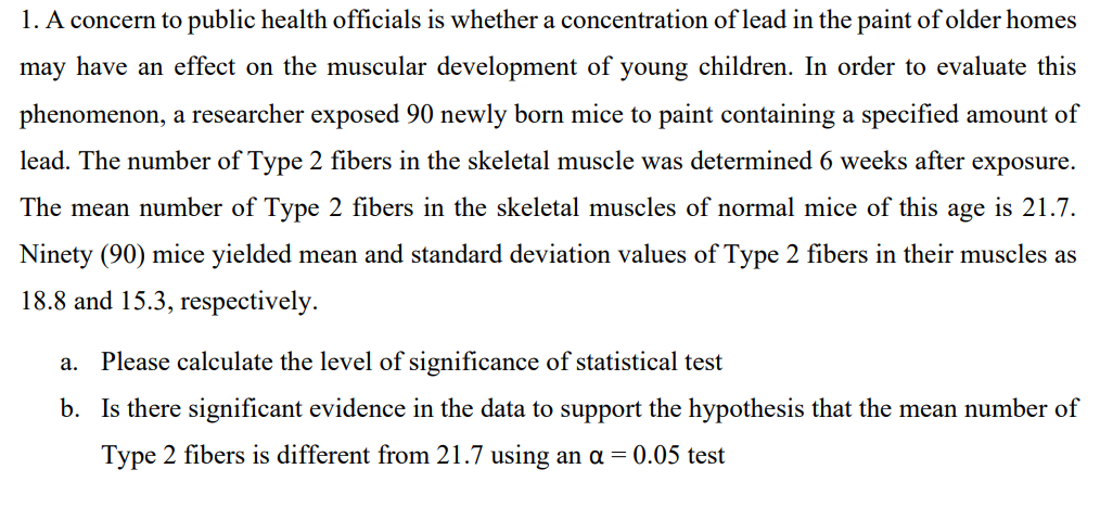 1. A concern to public health officials is whether a concentration of lead in the paint of older homes
may have an effect on the muscular development of young children. In order to evaluate this
phenomenon, a researcher exposed 90 newly born mice to paint containing a specified amount of
lead. The number of Type 2 fibers in the skeletal muscle was determined 6 weeks after exposure.
The mean number of Type 2 fibers in the skeletal muscles of normal mice of this age is 21.7.
Ninety (90) mice yielded mean and standard deviation values of Type 2 fibers in their muscles as
18.8 and 15.3, respectively.
a. Please calculate the level of significance of statistical test
b. Is there significant evidence in the data to support the hypothesis that the mean number of
Type 2 fibers is different from 21.7 using an a = 0.05 test
