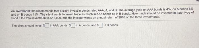 An investment firm recommends that a client invest in bonds rated AAA, A, and B. The average yield on AAA bonds is 4%, on A bonds 6%,
and on B bonds 11%. The client wants to invest twice as much in AAA bonds as in B bonds. How much should be invested in each type of
bond if the total investment is $13,000, and the investor wants an annual return of $810 on the three investments.
The client should invest $ in AAA bonds, $ in A bonds, and $ in B bonds.
