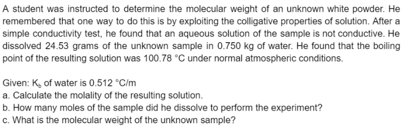 A student was instructed to determine the molecular weight of an unknown white powder. He
remembered that one way to do this is by exploiting the colligative properties of solution. After a
simple conductivity test, he found that an aqueous solution of the sample is not conductive. He
dissolved 24.53 grams of the unknown sample in 0.750 kg of water. He found that the boiling
point of the resulting solution was 100.78 °C under normal atmospheric conditions.
Given: K, of water is 0.512 °C/m
a. Calculate the molality of the resulting solution.
b. How many moles of the sample did he dissolve to perform the experiment?
c. What is the molecular weight of the unknown sample?
