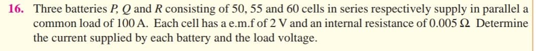 16. Three batteries P, Q and R consisting of 50, 55 and 60 cells in series respectively supply in parallel a
common load of 100 A. Each cell has a e.m.f of 2 V and an internal resistance of 0.005 2 Determine
the current supplied by each battery and the load voltage.