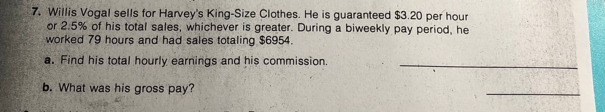 7. Willis Vogal sells for Harvey's King-Size Clothes. He is guaranteed $3.20 per hour
or 2.5% of his total sales, whichever is greater. During a biweekly pay period, he
worked 79 hours and had sales totaling $6954.
a. Find his total hourly earnings and his commission.
b. What was his gross pay?
