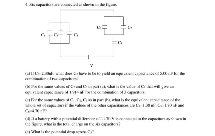 4. Six capacitors are connected as shown in the figure.
(a) If Cs=2.30nF, what does C2 have to be to yield an equivalent capacitance of 5.00 nF for the
combination of two capacitors?
(b) For the same values of Cz and Cs in part (a), what is the value of Ci that will give an
equivalent capacitance of 1.914 nF for the combination of 3 capacitors.
(c) For the same values of C., C., Cs as in part (b), what is the equivalent capacitance of the
whole set of capacitors if the values of the other capacitances are C=1.30 nF, Cs=1.70 nF and
Ce-4.70 nF?
(d) If a battery with a potential difference of 11.70 V is connected to the capacitors as shown in
the figure, what is the total charge on the six capacitors?
(e) What is the potential drop across Cs?
