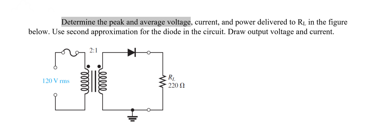 Determine the peak and average voltage, current, and power delivered to R₁ in the figure
below. Use second approximation for the diode in the circuit. Draw output voltage and current.
120 V rms
2:1
ooooo
ellee
R₁
- 220 Ω