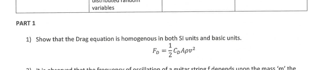 PART 1
variables
1) Show that the Drag equation is homogenous in both SI units and basic units.
1
FD
2 CD Apv²
that the frequency of oscillation of a guitar string & depends upon the mass 'm' the