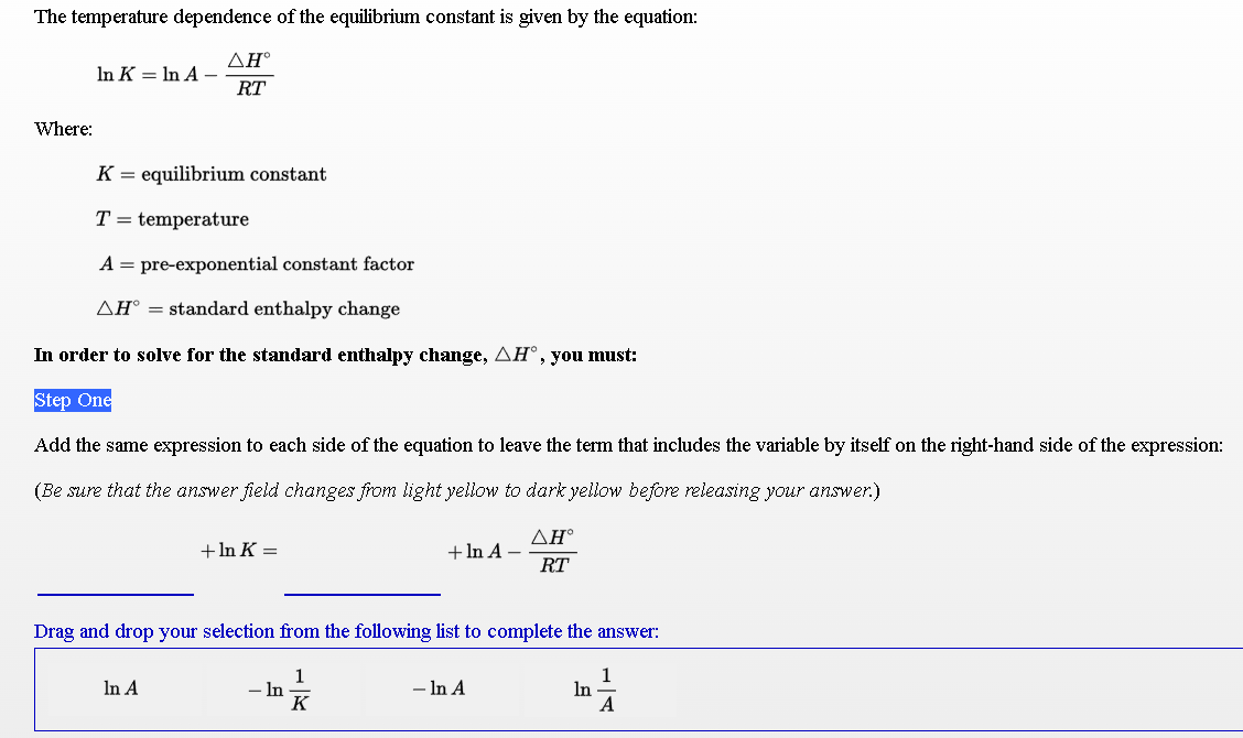 The temperature dependence of the equilibrium constant is given by the equation:
ΔΗ.
In K = In A –
RT
Where:
K = equilibrium constant
T = temperature
A = pre-exponential constant factor
AH° = standard enthalpy change
In order to solve for the standard enthalpy change, AH°,you must:
Step One
Add the same expression to each side of the equation to leave the term that includes the variable by itself on the right-hand side of the expression:
(Be sure that the answer field changes from light yellow to dark yellow before releasing your answer.)
ΔΗ
+ In A –
RT
+ In K =
Drag and drop your selection from the following list to complete the answer:
1
- In
K
1
In
A
In A
- In A
