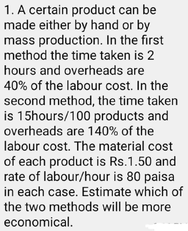 1. A certain product can be
made either by hand or by
mass production. In the first
method the time taken is 2
hours and overheads are
40% of the labour cost. In the
second method, the time taken
is 15hours/100 products and
overheads are 140% of the
labour cost. The material cost
of each product is Rs.1.50 and
rate of labour/hour is 80 paisa
in each case. Estimate which of
the two methods will be more
economical.
