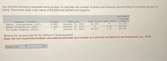 You find the following corporate bond quotes. To calculate the number of years until maturity, assume that it is currently January 15,
2022. The bonds have a par value of $2,000 and semiannual coupons.
Company (Ticker)
Xenon, Incorporated (XIC)
Kenny Corporation (KCC)
Williams Company (WICO)
Coupon rate
Coupon
6.800
7.260
??
%
Maturity
January 15, 2043
January 15, 2037
January 15, 2039
Last Price Last Yield
94.351
27
6.30
27
94.875
7.12
Estimated
$ Volume
What is the coupon rate for the Williams Company bond?
Note: Do not round intermediate calculations and enter your answer as a percent rounded to 2 decimal places, e.g., 32.16.
(000m)
57,376
48,955
43,816