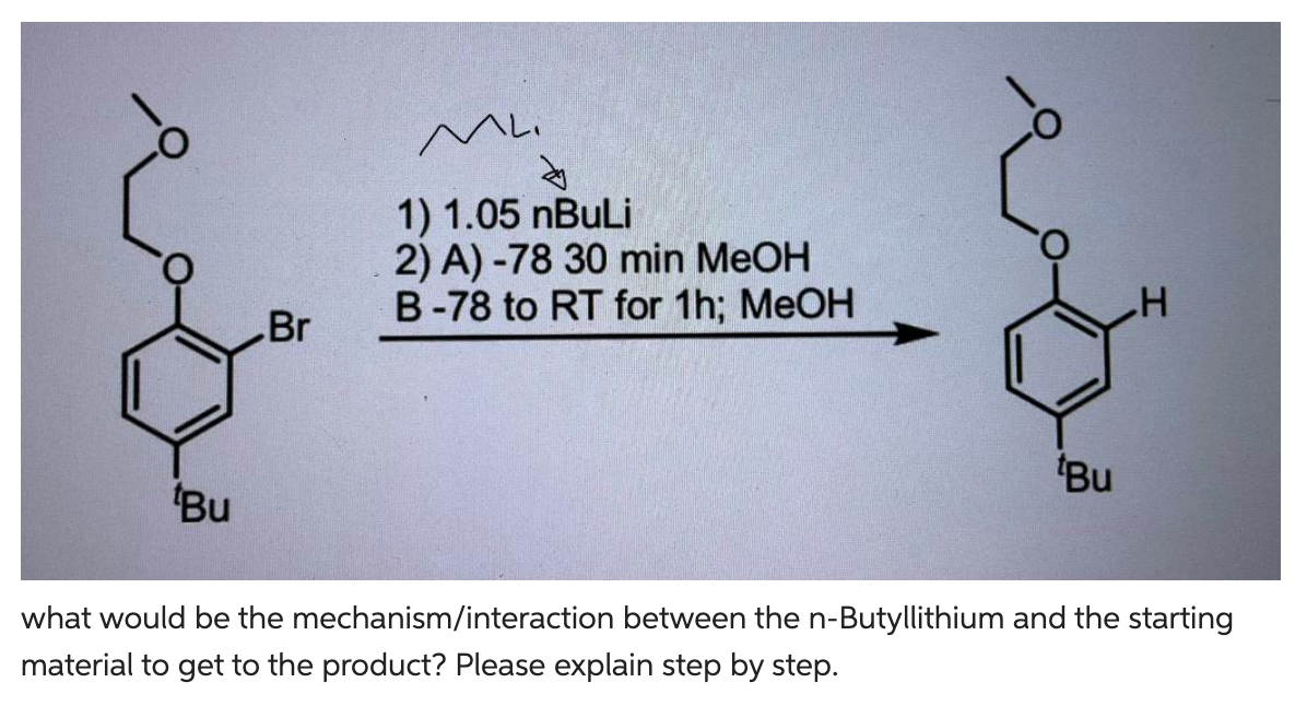 Bu
Br
ML.
से
1) 1.05 nBuLi
2) A) -78 30 min MeOH
B-78 to RT for 1h; MeOH
e
Bu
H
what would be the mechanism/interaction between the n-Butyllithium and the starting
material to get to the product? Please explain step by step.