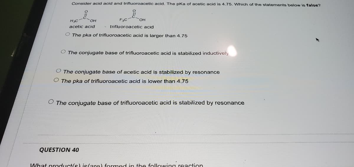 Consider acid acid and trifluoroacetic acid. The pKa of acetic acid is 4.75. Which of the statements below is false?
F3C
OH
HO
acetic acid
trifluoroacetic acid
O The pka of trifluoroacetic acid is larger than 4.75
O The conjugate base of trifluoroacetic acid is stabilized inductively
The conjugate base of acetic acid is stabilized by resonance
O The pka of trifluoroacetic acid is lower than 4.75
O The conjugate base of trifluoroacetic acid is stabilized by resonance
QUESTION 40
What product/s) islare) formed in the followina reaction
