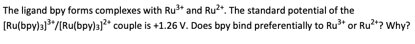 The ligand bpy forms complexes with Ru³+ and Ru²+. The standard potential of the
couple is +1.26 V. Does bpy bind preferentially to Ru³+ or Ru²+? Why?
[Ru(bpy)3]³+/[Ru(bpy)3]²+
3+