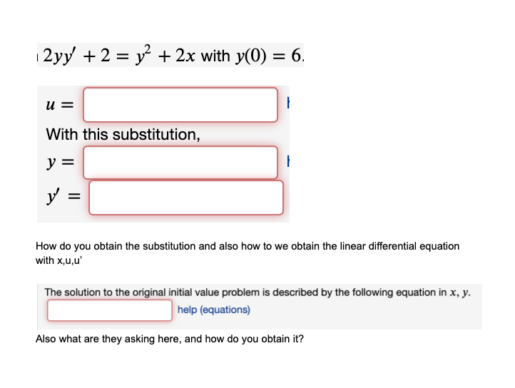 12yy + 2 = y + 2x with y(0) = 6.
%3D
u =
With this substitution,
y =
y
How do you obtain the substitution and also how to we obtain the linear differential equation
with x,u,u'
The solution to the original initial value problem is described by the following equation in x, y.
help (equations)
Also what are they asking here, and how do you obtain it?
