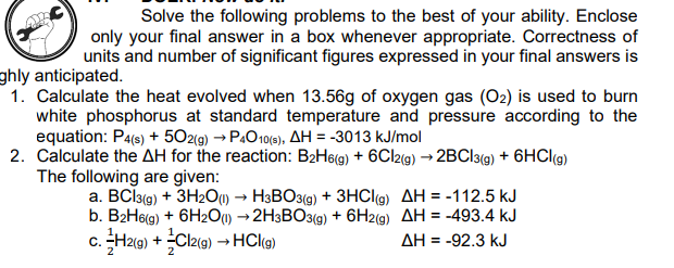Solve the following problems to the best of your ability. Enclose
only your final answer in a box whenever appropriate. Correctness of
units and number of significant figures expressed in your final answers is
ghly anticipated.
1. Calculate the heat evolved when 13.56g of oxygen gas (O2) is used to burn
white phosphorus at standard temperature and pressure according to the
equation: P4(s) + 502(g) → P.O10(5), AH = -3013 kJ/mol
2. Calculate the AH for the reaction: B2H6(g) + 6CI2(g) → 2BCI3(9) + 6HCI(g)
The following are given:
a. BCI3(g) + 3H2O1) → H3BO3(g) + 3HCI9) AH = -112.5 kJ
b. B2H69) + 6H2O) →2H3BO3(g) + 6H2(g) AH = -493.4 kJ
c. H2(g) + Cl2(9) →HCI(g)
C.:
AH = -92.3 kJ
2
