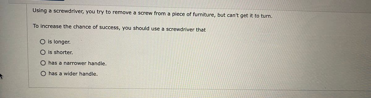 Using a screwdriver, you try to remove a screw from a piece of furniture, but can't get it to turn.
To increase the chance of success, you should use a screwdriver that
O is longer.
O is shorter.
has a narrower handle.
O has a wider handle.
