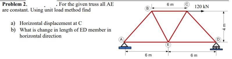 Problem 2.
. For the given truss all AE
are constant. Using unit load method find
a) Horizontal displacement at C
b) What is change in length of ED member in
horizontal direction
B
6 m
6 m
E
120 kN
6 m
000
4