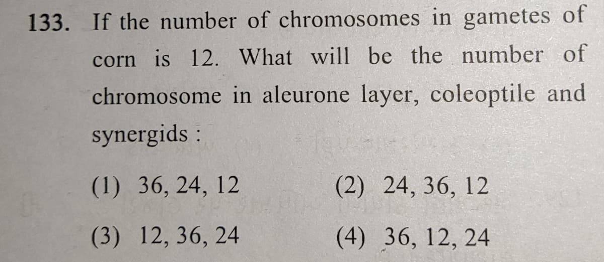 133. If the number of chromosomes in gametes of
corn is 12. What will be the number of
chromosome in aleurone layer, coleoptile and
synergids :
(1) 36, 24, 12
(2) 24, 36, 12
(3) 12, 36, 24
(4) 36, 12, 24
