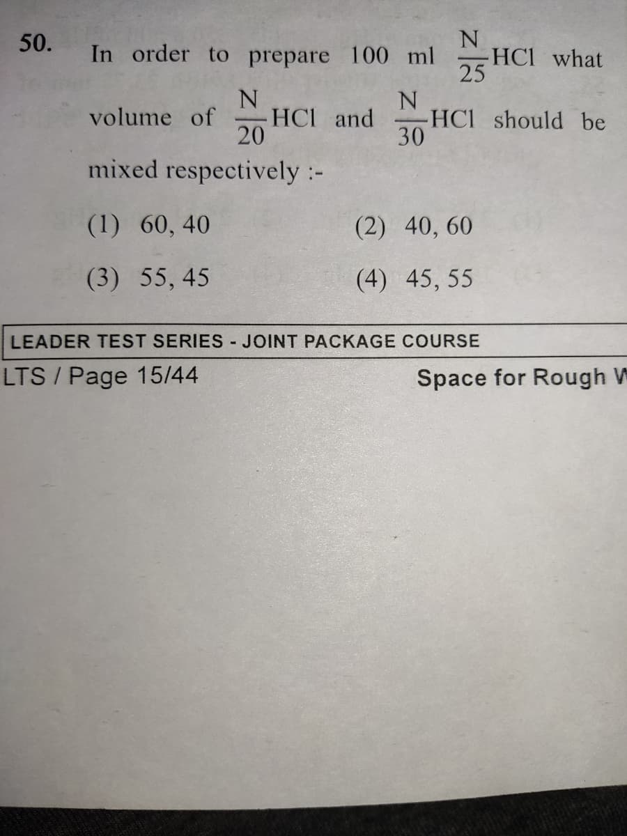 50.
In order to prepare 100 ml
25
-HC1 what
2 HCI and
N
-HCI should be
30
volume of
mixed respectively :-
(1) 60, 40
(2) 40, 60
(3) 55, 45
(4) 45, 55
LEADER TEST SERIES JOINT PACKAGE COURSE
LTS / Page 15/44
Space for Rough W

