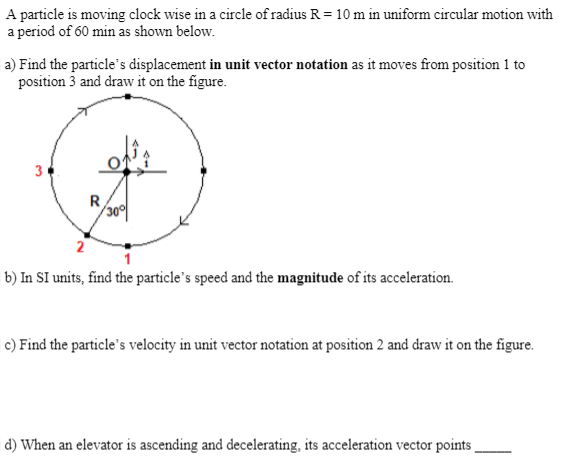 A particle is moving clock wise in a circle of radius R = 10 m in uniform circular motion with
a period of 60 min as shown below.
a) Find the particle's displacement in unit vector notation as it moves from position 1 to
position 3 and draw it on the figure.
3
R
2
b) In SI units, find the particle's speed and the magnitude of its acceleration.
c) Find the particle's velocity in unit vector notation at position 2 and draw it on the figure.
d) When an elevator is ascending and decelerating, its acceleration vector points
