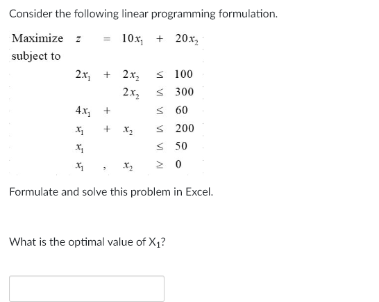 Consider the following linear programming formulation.
Maximize z
= 10x₁ + 20x₂
subject to
2x₂ + 2x₂ ≤ 100
2.x₂
< 300
<60
< 200
4.x₂
x₂
x₂
Xq
X₂ Σ 0
Formulate and solve this problem in Excel.
+
+
V
What is the optimal value of X₁?
50