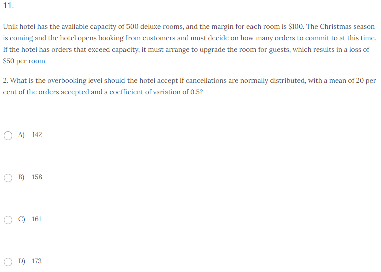 11.
Unik hotel has the available capacity of 500 deluxe rooms, and the margin for each room is $100. The Christmas season
is coming and the hotel opens booking from customers and must decide on how many orders to commit to at this time.
If the hotel has orders that exceed capacity, it must arrange to upgrade the room for guests, which results in a loss of
$50 per room.
2. What is the overbooking level should the hotel accept if cancellations are normally distributed, with a mean of 20 per
cent of the orders accepted and a coefficient of variation of 0.5?
OA) 142
B) 158
O C) 161
OD) 173