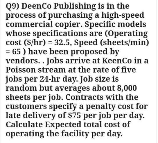 Q9) DeenCo Publishing is in the
process of purchasing a high-speed
commercial copier. Specific models
whose specifications are (Operating
cost ($/hr) = 32.5, Speed (sheets/min)
= 65 ) have been proposed by
vendors.. Jobs arrive at KeenCo in a
Poisson stream at the rate of five
jobs per 24-hr day. Job size is
random but averages about 8,000
sheets per job. Contracts with the
customers specify a penalty cost for
late delivery of $75 per job per day.
Calculate Expected total cost of
operating the facility per day.

