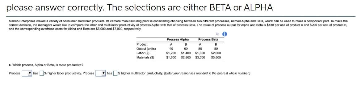 please answer correctly. The selections are either BETA or ALPHA
Mariah Enterprises makes a variety of consumer electronic products. Its camera manufacturing plant is considering choosing between two different processes, named Alpha and Beta, which can be used to make a component part. To make the
correct decision, the managers would like to compare the labor and mulifactor produclivity of process Alpha wilth that of process Beta. The value of process oulput for Alpha and Beta is $130 per unit of product A and $200 per unit of product B,
and the corresponding overhead costs for Alpha and Beta are $5,000 and $7,000, respectively.
Process Alpha
B
Process Beta
Product
Output (units)
Labor (S)
Materials (S)
A
A
B
40
60
80
50
$1,200
$1,400
$1,000
$2,000
$1,500 $2,500
S3,000
$3,500
a. Which process, Alpha or Beta, is more productive?
Process
has % higher labor productivity. Process
V has % higher multifactor productivity. (Enter your responses rounded to the nearest whole number.)
