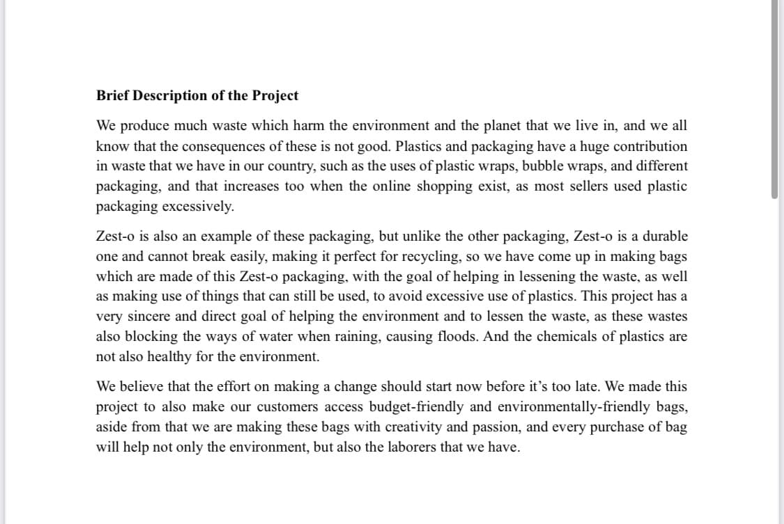 Brief Description of the Project
We produce much waste which harm the environment and the planet that we live in, and we all
know that the consequences of these is not good. Plastics and packaging have a huge contribution
in waste that we have in our country, such as the uses of plastic wraps, bubble wraps, and different
packaging, and that increases too when the online shopping exist, as most sellers used plastic
packaging excessively.
Zest-o is also an example of these packaging, but unlike the other packaging, Zest-o is a durable
one and cannot break easily, making it perfect for recycling, so we have come up in making bags
which are made of this Zest-o packaging, with the goal of helping in lessening the waste, as well
as making use of things that can still be used, to avoid excessive use of plastics. This project has a
very sincere and direct goal of helping the environment and to lessen the waste, as these wastes
also blocking the ways of water when raining, causing floods. And the chemicals of plastics are
not also healthy for the environment.
We believe that the effort on making a change should start now before it's too late. We made this
project to also make our customers access budget-friendly and environmentally-friendly bags,
aside from that we are making these bags with creativity and passion, and every purchase of bag
will help not only the environment, but also the laborers that we have.