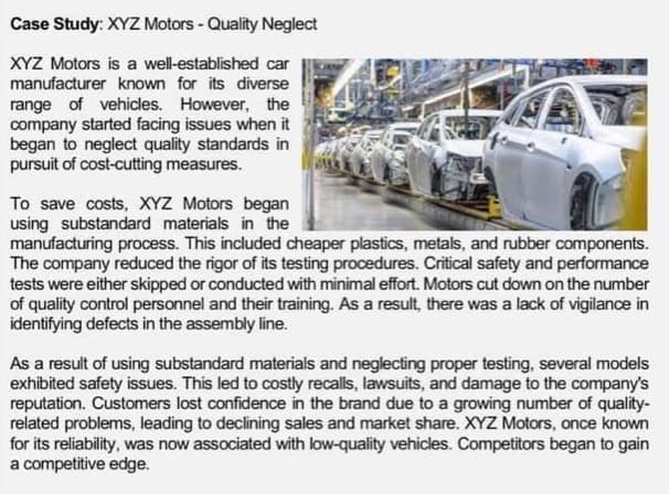 Case Study: XYZ Motors - Quality Neglect
XYZ Motors is a well-established car
manufacturer known for its diverse
range of vehicles. However, the
company started facing issues when it
began to neglect quality standards in
pursuit of cost-cutting measures.
To save costs, XYZ Motors began
using substandard materials in the
manufacturing process. This included cheaper plastics, metals, and rubber components.
The company reduced the rigor of its testing procedures. Critical safety and performance
tests were either skipped or conducted with minimal effort. Motors cut down on the number
of quality control personnel and their training. As a result, there was a lack of vigilance in
identifying defects in the assembly line.
As a result of using substandard materials and neglecting proper testing, several models
exhibited safety issues. This led to costly recalls, lawsuits, and damage to the company's
reputation. Customers lost confidence in the brand due to a growing number of quality-
related problems, leading to declining sales and market share. XYZ Motors, once known
for its reliability, was now associated with low-quality vehicles. Competitors began to gain
a competitive edge.