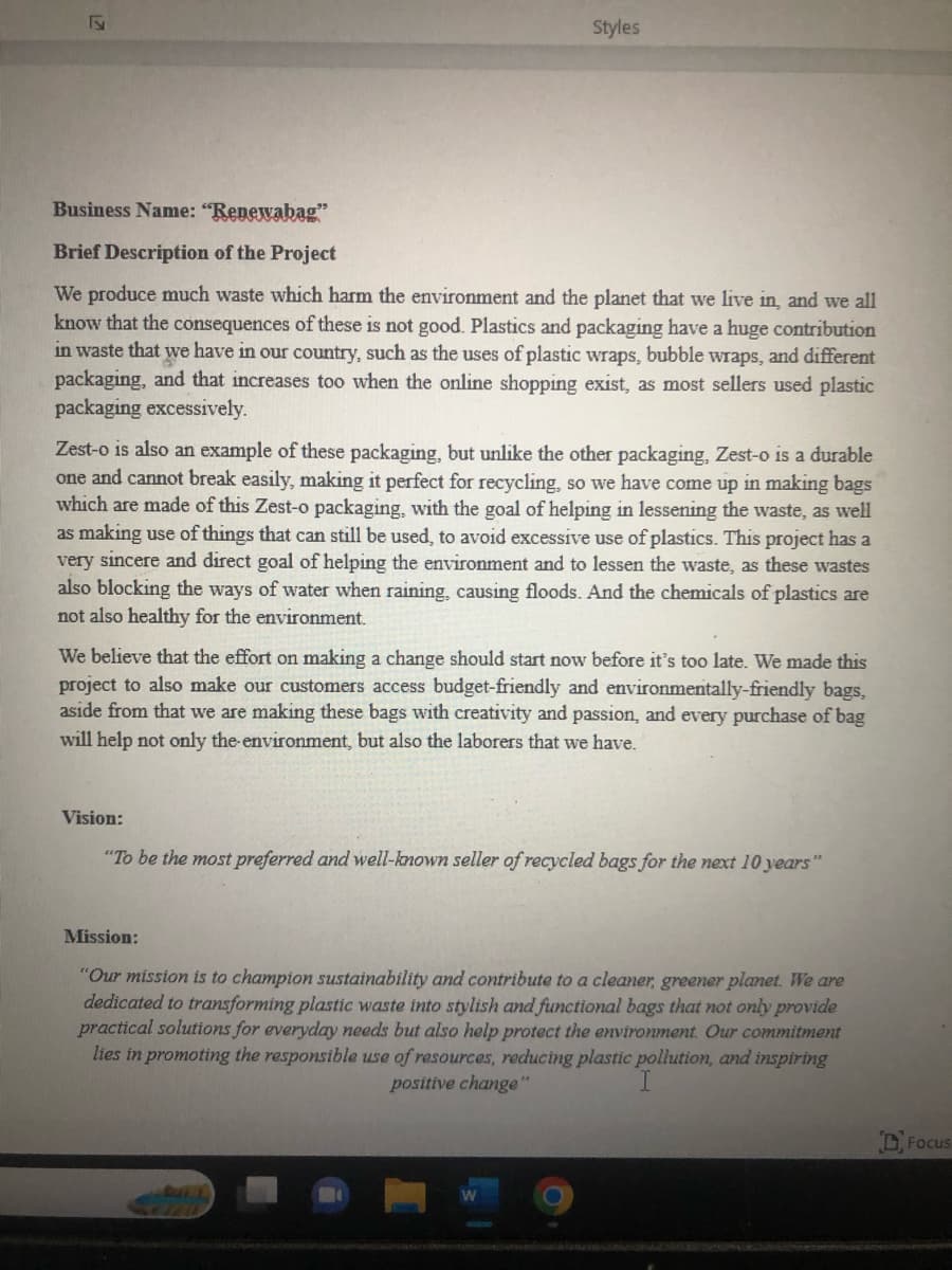F
Styles
Business Name: "Renewabag"
Brief Description of the Project
We produce much waste which harm the environment and the planet that we live in, and we all
know that the consequences of these is not good. Plastics and packaging have a huge contribution
in waste that we have in our country, such as the uses of plastic wraps, bubble wraps, and different
packaging, and that increases too when the online shopping exist, as most sellers used plastic
packaging excessively.
Zest-o is also an example of these packaging, but unlike the other packaging, Zest-o is a durable
one and cannot break easily, making it perfect for recycling, so we have come up in making bags
which are made of this Zest-o packaging, with the goal of helping in lessening the waste, as well
as making use of things that can still be used, to avoid excessive use of plastics. This project has a
very sincere and direct goal of helping the environment and to lessen the waste, as these wastes
also blocking the ways of water when raining, causing floods. And the chemicals of plastics are
not also healthy for the environment.
We believe that the effort on making a change should start now before it's too late. We made this
project to also make our customers access budget-friendly and environmentally-friendly bags,
aside from that we are making these bags with creativity and passion, and every purchase of bag
will help not only the environment, but also the laborers that we have.
Vision:
"To be the most preferred and well-known seller of recycled bags for the next 10 years"
Mission:
"Our mission is to champion sustainability and contribute to a cleaner, greener planet. We are
dedicated to transforming plastic waste into stylish and functional bags that not only provide
practical solutions for everyday needs but also help protect the environment. Our commitment
lies in promoting the responsible use of resources, reducing plastic pollution, and inspiring
positive change"
Focus
