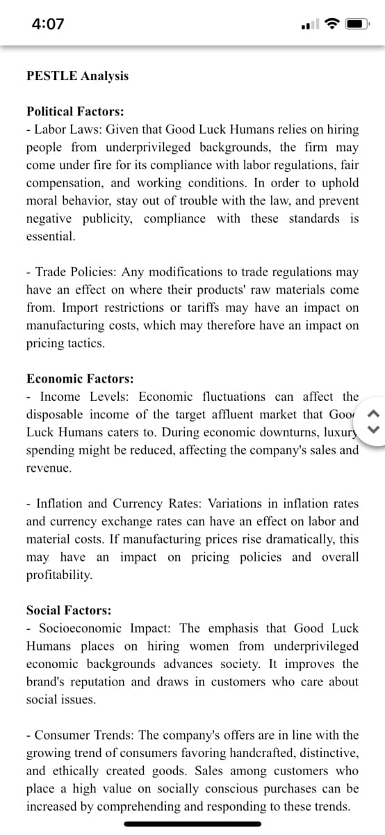 4:07
PESTLE Analysis
Political Factors:
- Labor Laws: Given that Good Luck Humans relies on hiring
people from underprivileged backgrounds, the firm may
come under fire for its compliance with labor regulations, fair
compensation, and working conditions. In order to uphold
moral behavior, stay out of trouble with the law, and prevent
negative publicity, compliance with these standards is
essential.
- Trade Policies: Any modifications to trade regulations may
have an effect on where their products' raw materials come
from. Import restrictions or tariffs may have an impact on
manufacturing costs, which may therefore have an impact on
pricing tactics.
Economic Factors:
- Income Levels: Economic fluctuations can affect the
disposable income of the target affluent market that Goo
Luck Humans caters to. During economic downturns, luxury
spending might be reduced, affecting the company's sales and
revenue.
- Inflation and Currency Rates: Variations in inflation rates
and currency exchange rates can have an effect on labor and
material costs. If manufacturing prices rise dramatically, this
may have an impact on pricing policies and overall
profitability.
Social Factors:
- Socioeconomic Impact: The emphasis that Good Luck
Humans places on hiring women from underprivileged
economic backgrounds advances society. It improves the
brand's reputation and draws in customers who care about
social issues.
- Consumer Trends: The company's offers are in line with the
growing trend of consumers favoring handcrafted, distinctive,
and ethically created goods. Sales among customers who
place a high value on socially conscious purchases can be
increased by comprehending and responding to these trends.