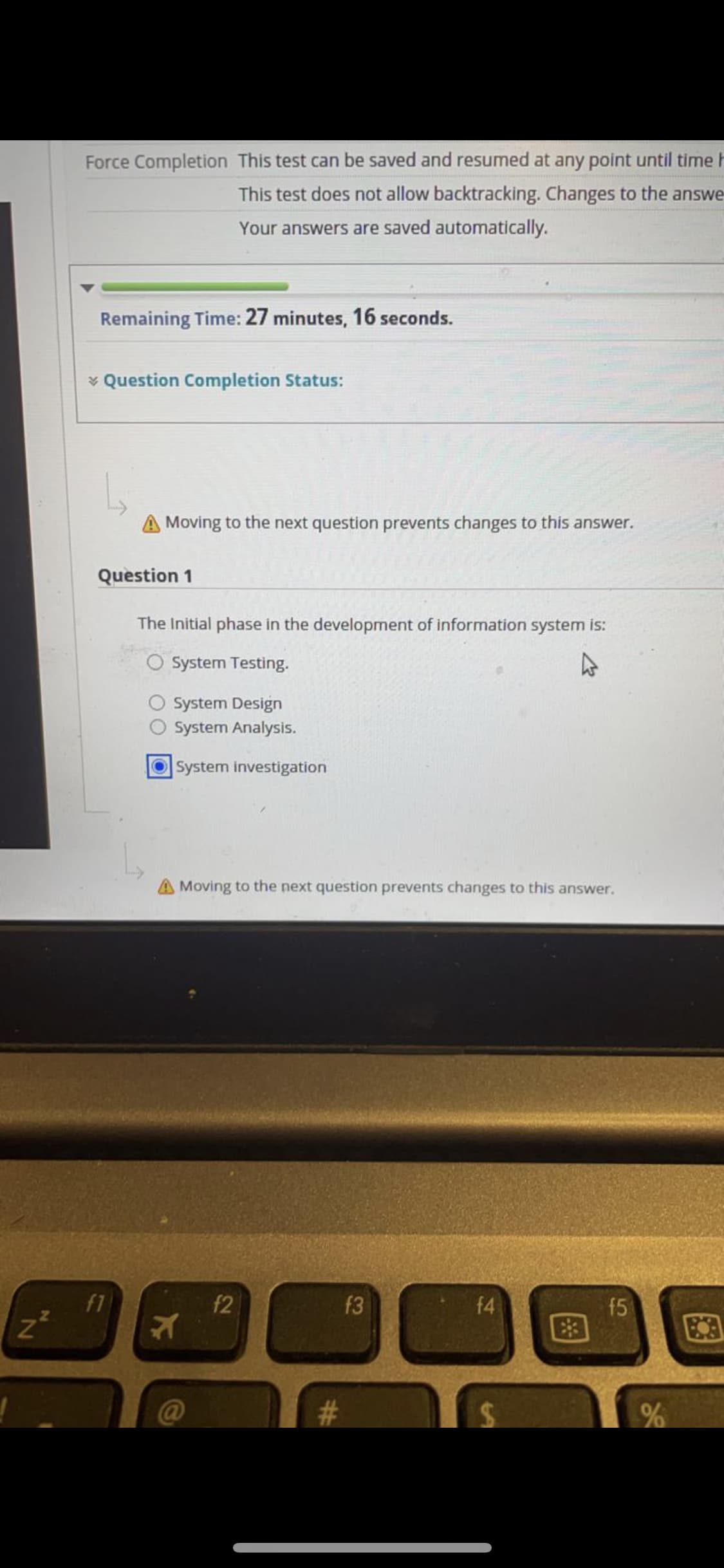 Force Completion This test can be saved and resumed at any point until time h
This test does not allow backtracking. Changes to the answe
Your answers are saved automatically.
Remaining Time: 27 minutes, 16 seconds.
* Question Completion Status:
A Moving to the next question prevents changes to this answer.
Question 1
The Initial phase in the development of information system is:
O System Testing.
System Design
System Analysis.
System investigation
A Moving to the next question prevents changes to this answer.
f1
f2
f3
f4
f5
@
%24
%23
