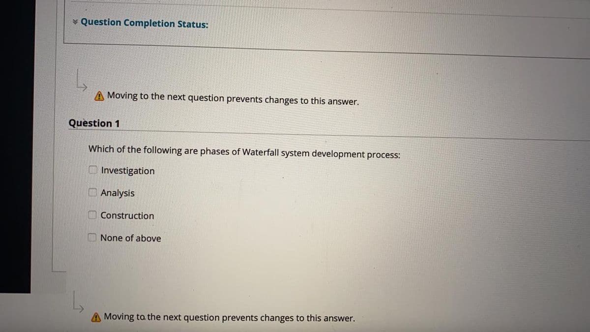 * Question Completion Status:
Moving to the next question prevents changes to this answer.
Question 1
Which of the following are phases of Waterfall system development process:
Investigation
Analysis
Construction
None of above
Moving toa the next question prevents changes to this answer.
