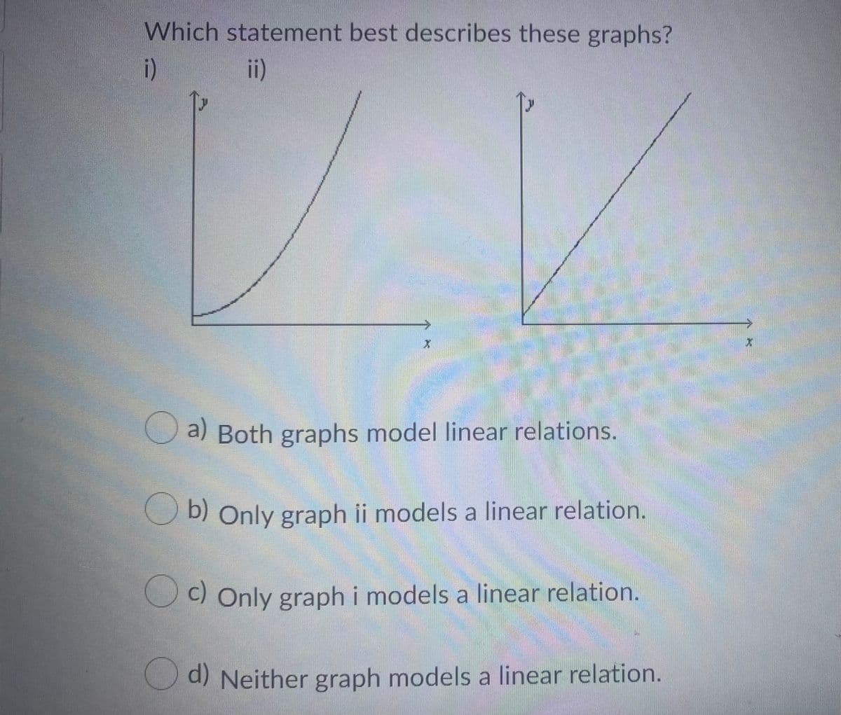 Which statement best describes these graphs?
i)
ii)
a) Both graphs model linear relations.
O b) Only graph ii models a linear relation.
C) Only graphi models a linear relation.
O d) Neither graph models a linear relation.
