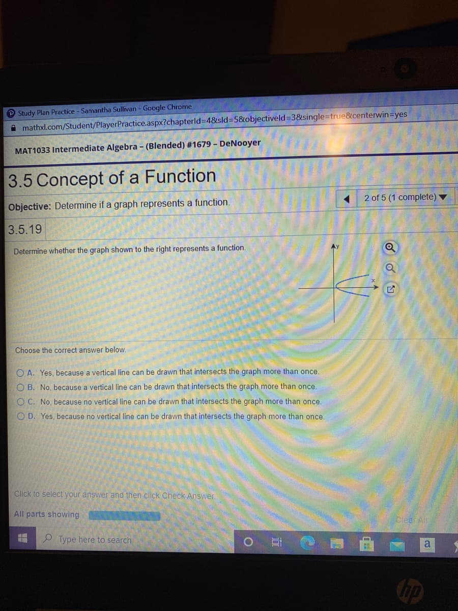 P Study Plan Practice - Samantha Sullivan - Google Chrome
A mathxl.com/Student/PlayerPractice.aspx?chapterld3D4&sld3D5&objectiveld=3&single=true&centerwin=yes
MAT1033 Intermediate Algebra - (Blended) #1679 - DeNooyer
3.5 Concept of a Function
2 of 5 (1 complete)
Objective: Determine if a graph represents a function.
3.5.19
Determine whether the graph shown to the right represents a function.
Choose the correct answer below.
O A. Yes, because a vertical line can be drawn that intersects the graph more than once.
O B. No, because a vertical line can be drawn that intersects the graph more than once.
O C. No, because no vertical line can be drawn that intersects the graph more than once.
O D. Yes, because no vertical line can be drawn that intersects the graph more than once.
Click to select your answer and then click Check Answer.
All parts showing
Clear All
O Type here to search
a
