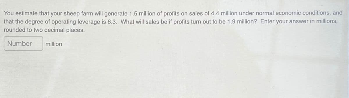 You estimate that your sheep farm will generate 1.5 million of profits on sales of 4.4 million under normal economic conditions, and
that the degree of operating leverage is 6.3. What will sales be if profits turn out to be 1.9 million? Enter your answer in millions,
rounded to two decimal places.
Number
million