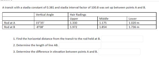 A transit with a stadia constant of 0.381 and stadia interval factor of 100.8 was set up between points A and B.
Vertical Angle
Hair Radings
Middle
Upper
1.330
Lower
Rod at A
15*35'
1.175
1.020 m
Rod at B
80.8-
1.972
1.854
1.736 m
1. Find the horizontal distance from the transit to the rod held at B.
2. Determine the length of line AB.
3. Determine the difference in elevation between points A and B.
