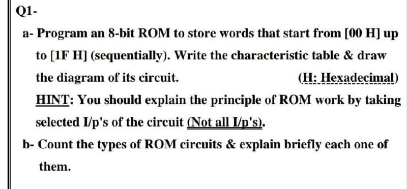 Q1-
a- Program an 8-bit ROM to store words that start from [00 H] up
to [1F H] (sequentially). Write the characteristic table & draw
the diagram of its circuit.
(H: Hexadecimal)
HINT: You should explain the principle of ROM work by taking
selected I/p's of the circuit (Not all I/p's).
b- Count the types of ROM circuits & explain briefly each one of
them.
