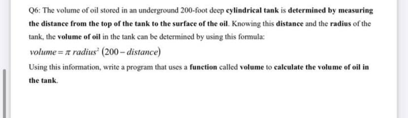 Q6: The volume of oil stored in an underground 200-foot deep eylindrical tank is determined by measuring
the distance from the top of the tank to the surface of the oil. Knowing this distance and the radius of the
tank, the volume of oil in the tank can be determined by using this formula:
volume = 7 radius (200- distance)
Using this information, write a program that uses a function called volume to calculate the volume of oil in
the tank.
