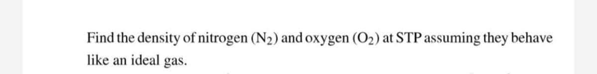 Find the density of nitrogen (N2) and oxygen (O2) at STP assuming they behave
like an ideal gas.
