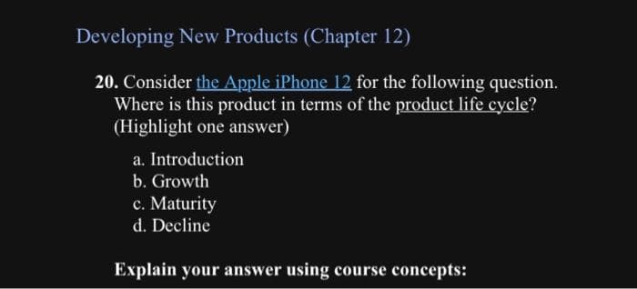 Developing New Products (Chapter 12)
20. Consider the Apple iPhone 12 for the following question.
Where is this product in terms of the product life cycle?
(Highlight one answer)
a. Introduction
b. Growth
c. Maturity
d. Decline
Explain your answer using course concepts: