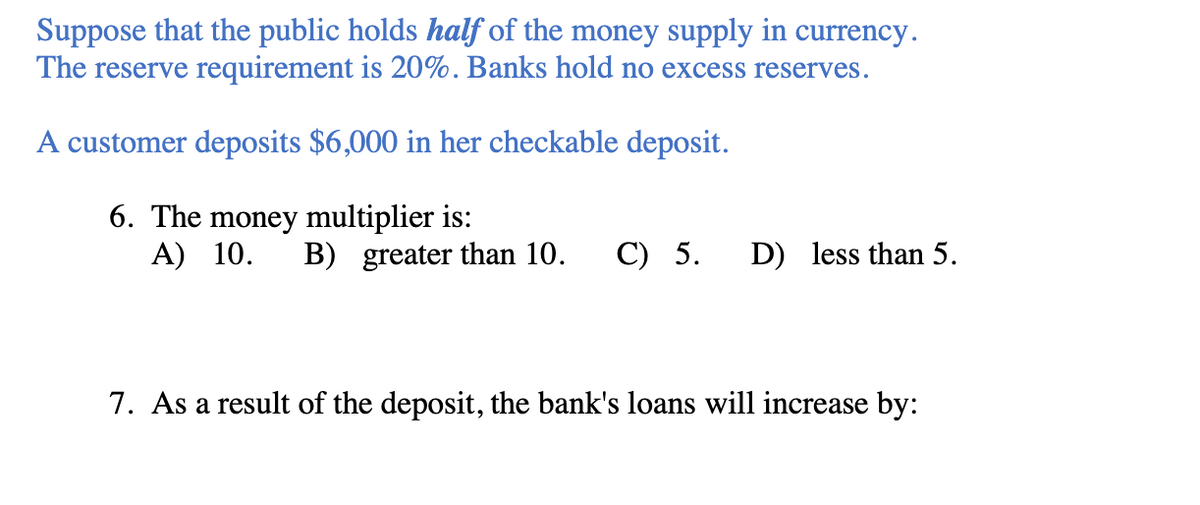 Suppose that the public holds half of the money supply in currency.
The reserve requirement is 20%. Banks hold no excess reserves.
A customer deposits $6,000 in her checkable deposit.
6. The money multiplier is:
A) 10. B) greater than 10. C) 5. D) less than 5.
7. As a result of the deposit, the bank's loans will increase by: