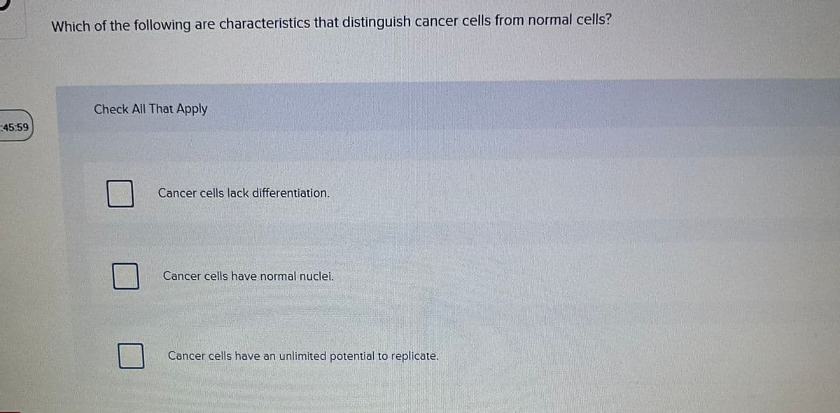 45:59
Which of the following are characteristics that distinguish cancer cells from normal cells?
Check All That Apply
Cancer cells lack differentiation.
Cancer cells have normal nuclei.
Cancer cells have an unlimited potential to replicate.