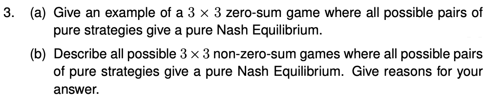 3. (a) Give an example of a 3 x 3 zero-sum game where all possible pairs of
pure strategies give a pure Nash Equilibrium.
(b) Describe all possible 3 x 3 non-zero-sum games where all possible pairs
of pure strategies give a pure Nash Equilibrium. Give reasons for your
answer.
