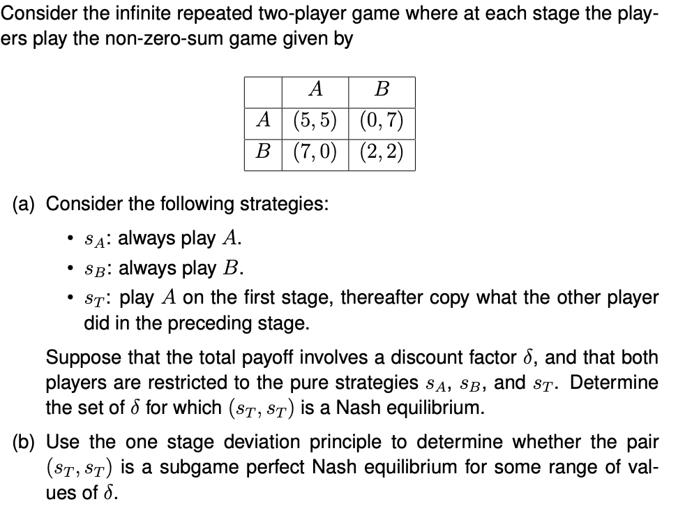 Consider the infinite repeated two-player game where at each stage the play-
ers play the non-zero-sum game given by
A
В
A (5, 5) (0,7)
В (7, 0) | (2, 2)
(a) Consider the following strategies:
SA: always play A.
SB: always play B.
• St: play A on the first stage, thereafter copy what the other player
did in the preceding stage.
Suppose that the total payoff involves a discount factor 8, and that both
players are restricted to the pure strategies SA, SB, and sT. Determine
the set of d for which (ST, ST) is a Nash equilibrium.
(b) Use the one stage deviation principle to determine whether the pair
(ST, ST) is a subgame perfect Nash equilibrium for some range of val-
ues of 8.
