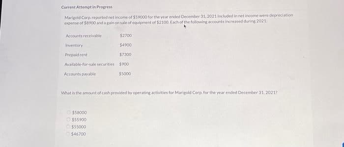 Current Attempt in Progress
Marigold Corp. reported net income of $59000 for the year ended December 31, 2021 Included in net income were depreciation.
expense of $8900 and again on sale of equipment of $2100. Each of the following accounts increased during 2021
Accounts receivable
$2700
Inventory
$4900
Prepaid rent
$7300
Available-for-sale securities $900
$5000
Accounts payable
What is the amount of cash provided by operating activities for Marigold Corp. for the year ended December 31, 2021?
Ⓒ$58000
Ⓒ$55900
$55000
$46700