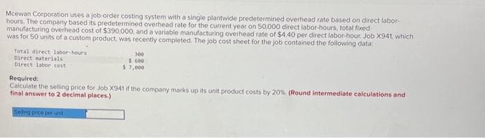 Mcewan Corporation uses a job-order costing system with a single plantwide predetermined overhead rate based on direct labor-
hours. The company based its predetermined overhead rate for the current year on 50,000 direct labor-hours, total fixed
manufacturing overhead cost of $390,000, and a variable manufacturing overhead rate of $4.40 per direct labor-hour. Job X941, which
was for 50 units of a custom product, was recently completed. The job cost sheet for the job contained the following data:
Total direct labor-hours
Direct materials
Direct labor cost
300
$ 600
$ 7,000
Required:
Calculate the selling price for Job X941 if the company marks up its unit product costs by 20%. (Round Intermediate calculations and
final answer to 2 decimal places)
Selling price per unit