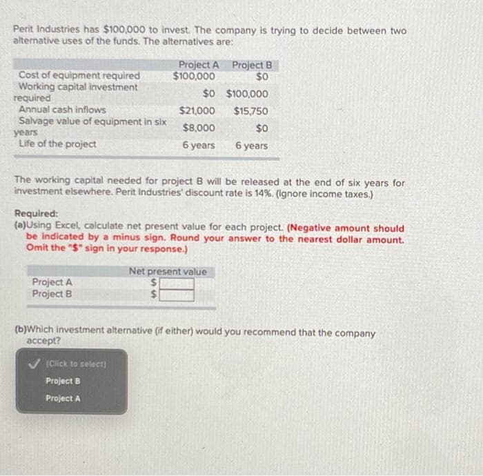 Perit Industries has $100,000 to invest. The company is trying to decide between two
alternative uses of the funds. The alternatives are:
Cost of equipment required
Working capital investment
required
Annual cash inflows
Salvage value of equipment in six
years
Life of the project
Project A Project B
$100,000
$0
Project A
Project
The working capital needed for project B will be released at the end of six years for
investment elsewhere. Perit Industries' discount rate is 14%. (Ignore income taxes.)
$0
$21,000
$8,000
$0
6 years 6 years
$100,000
$15,750
Required:
(a)Using Excel, calculate net present value for each project. (Negative amount should
be indicated by a minus sign. Round your answer to the nearest dollar amount.
Omit the "$" sign in your response.)
(Click to select)
Project B
Project A
Net present value
$
$
(b)Which investment alternative (if either) would you recommend that the company
accept?